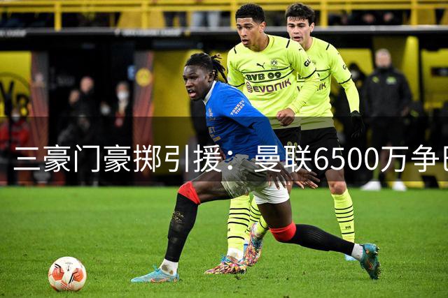 三豪门豪掷引援：曼联6500万争巴莱巴，枪手5000万购孔萨，国米3500万签琼斯