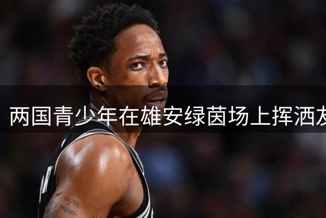 两国青少年在雄安绿茵场上挥洒友谊汗水