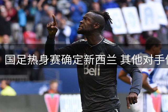 国足热身赛确定新西兰 其他对手仍在洽谈中