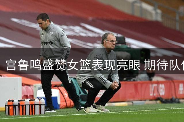 宫鲁鸣盛赞女篮表现亮眼 期待队伍持续进步