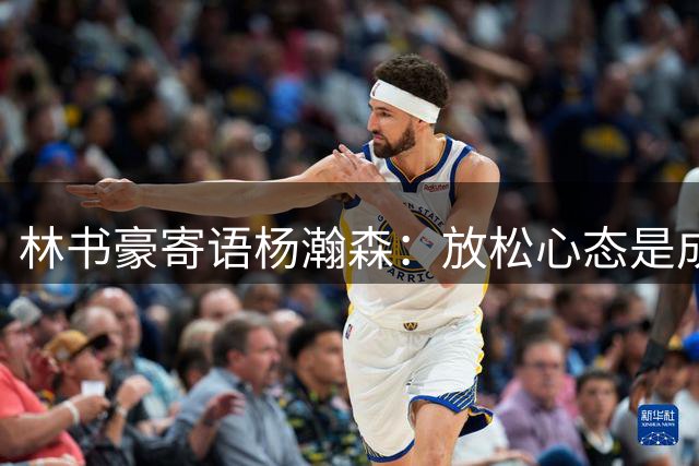 林书豪寄语杨瀚森：放松心态是成功关键
